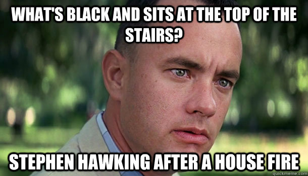 What's black and sits at the top of the stairs? Stephen Hawking after a house fire  Offensive Forrest Gump