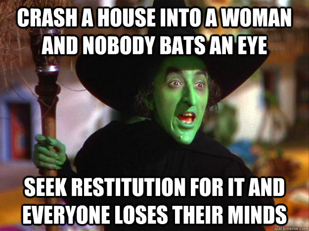 Crash a house into a woman and nobody bats an eye Seek restitution for it and everyone loses their minds - Crash a house into a woman and nobody bats an eye Seek restitution for it and everyone loses their minds  Wicked Witch of the West