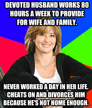 Devoted husband works 80 hours a week to provide for wife and family. Never worked a day in her life. Cheats on and divorces him because he's not home enough.  Sheltering Suburban Mom