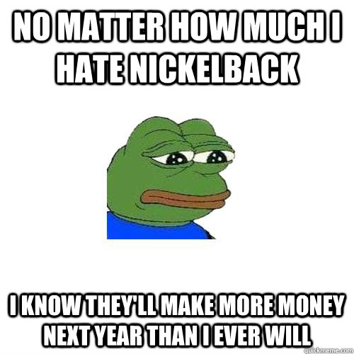 no matter how much i hate nickelback i know they'll make more money next year than i ever will  Sad Frog