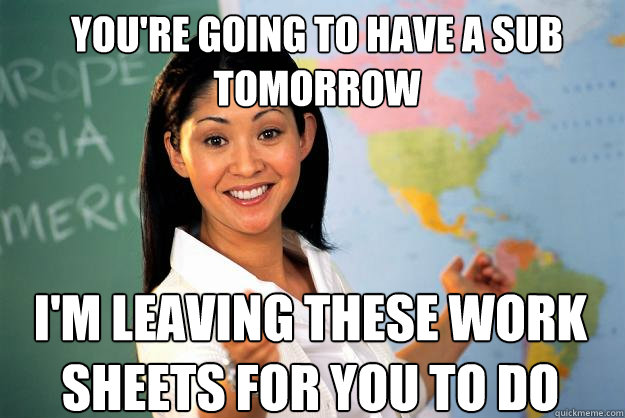 You're going to have a sub tomorrow I'm leaving these work sheets for you to do - You're going to have a sub tomorrow I'm leaving these work sheets for you to do  Unhelpful High School Teacher