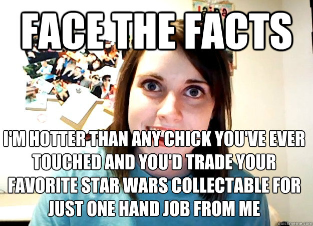 Face the facts I'm hotter than any chick you've ever touched and you'd trade your favorite star wars collectable for just one hand job from me - Face the facts I'm hotter than any chick you've ever touched and you'd trade your favorite star wars collectable for just one hand job from me  Overly Attached Girlfriend