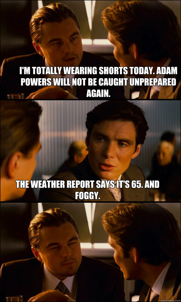 i'm totally wearing shorts today. adam powers will not be caught unprepared again. the weather report says it's 65. and foggy. - i'm totally wearing shorts today. adam powers will not be caught unprepared again. the weather report says it's 65. and foggy.  Inception