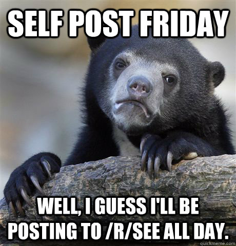 Self post Friday Well, I guess I'll be posting to /r/see all day. - Self post Friday Well, I guess I'll be posting to /r/see all day.  Confession Bear