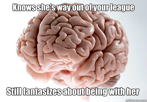 Knows she's way out of your league Still fantasizes about being with her   Scumbag Brain