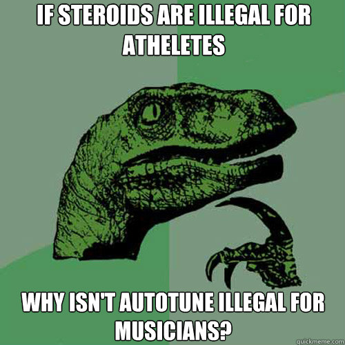 IF STEROIDS ARE ILLEGAL FOR ATHELETES
 WHY ISN'T AUTOTUNE ILLEGAL FOR MUSICIANS?  Philosoraptor