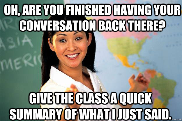 oh, are you finished having your conversation back there? give the class a quick summary of what i just said.  Unhelpful High School Teacher