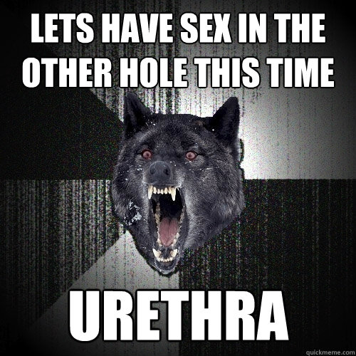 lets have sex in the other hole this time urethra  Insanity Wolf