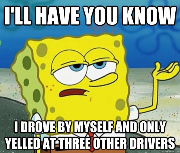 I'll have you know I drove by myself and only yelled at three other drivers - I'll have you know I drove by myself and only yelled at three other drivers  Tough Spongebob