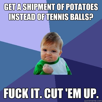 get a shipment of potatoes instead of tennis balls? fuck it. cut 'em up.  Success Kid