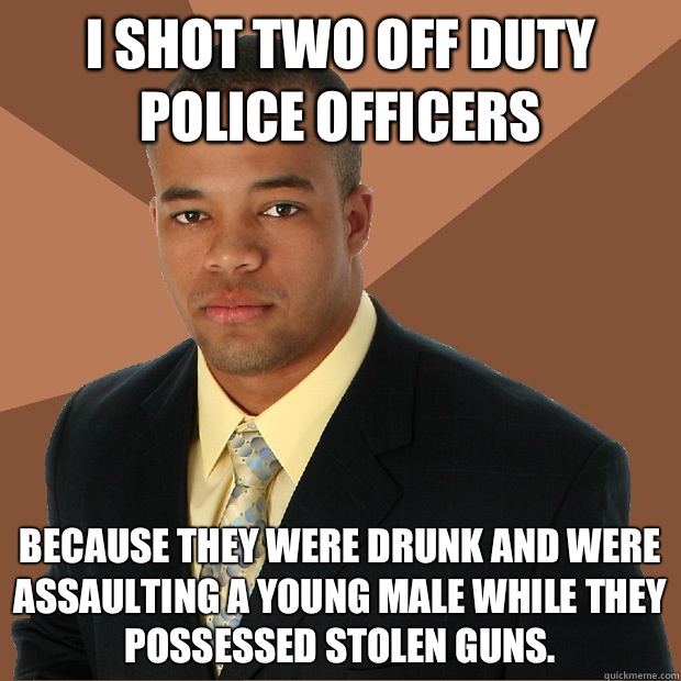 I shot two off duty police officers Because they were drunk and were assaulting a young male while they possessed stolen guns.  Successful Black Man