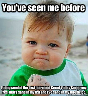 You've seen me before Eating sand at the first hairpin at Grand Valley Speedway.
Yes, that's sand in my fist and I've sand in my mouth too. - You've seen me before Eating sand at the first hairpin at Grand Valley Speedway.
Yes, that's sand in my fist and I've sand in my mouth too.  Mr ando meme