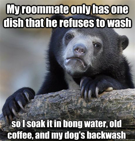 My roommate only has one dish that he refuses to wash so I soak it in bong water, old coffee, and my dog's backwash  Confession Bear