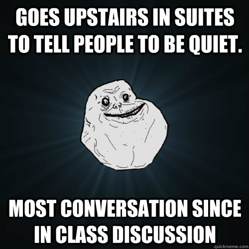 Goes upstairs in suites to tell people to be quiet. Most conversation since in class discussion  Forever Alone