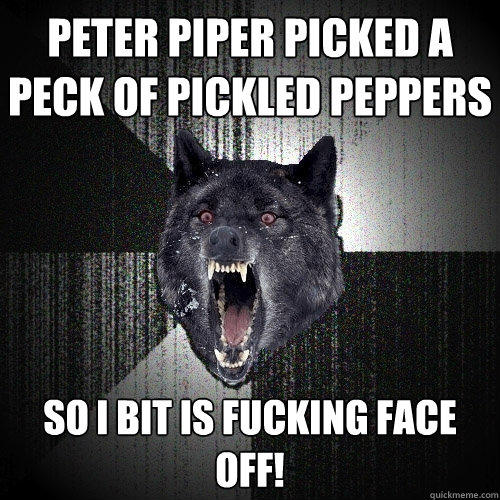 Peter Piper picked a peck of pickled peppers so i bit is fucking face off!  Insanity Wolf