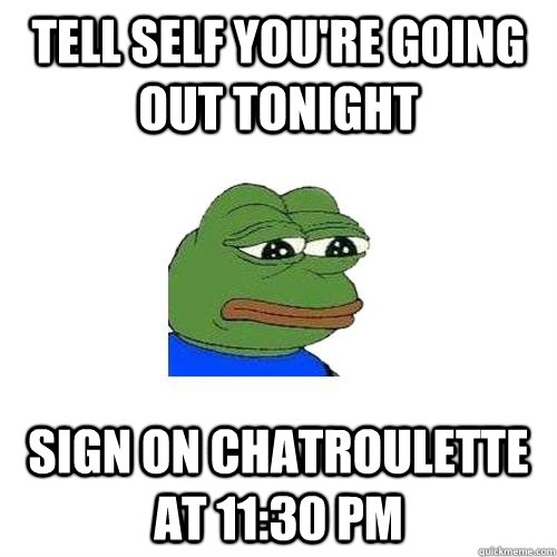 Tell self you're going out tonight SIGN ON CHATROULETTE AT 11:30 PM  Sad Frog