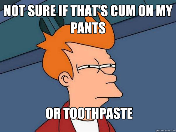 Not sure if that's cum on my pants or toothpaste  Futurama Fry