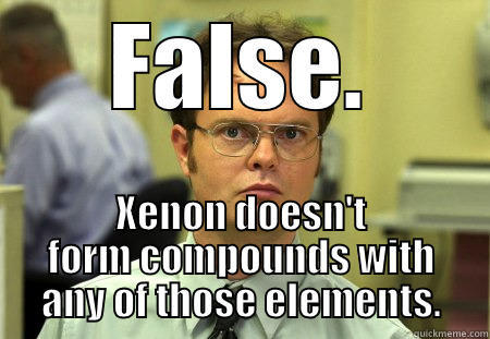 Xenon, bitches - FALSE. XENON DOESN'T FORM COMPOUNDS WITH ANY OF THOSE ELEMENTS. Schrute