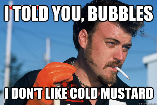 I told you, Bubbles I don't like cold mustard  Ricky Trailer Park Boys