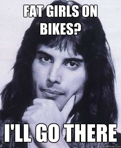 fat girls on bikes? i'll go there  Good Guy Freddie Mercury