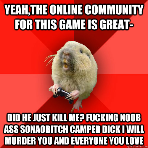 yeah,the online community for this game is great- did he just kill me? FUCKING NOOB ASS SONAOBITCH CAMPER DICK I WILL MURDER YOU AND EVERYONE YOU LOVE  - yeah,the online community for this game is great- did he just kill me? FUCKING NOOB ASS SONAOBITCH CAMPER DICK I WILL MURDER YOU AND EVERYONE YOU LOVE   Gaming Gopher