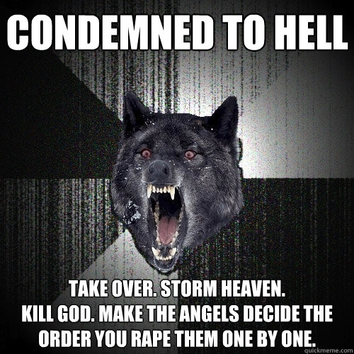 condemned to hell take over. storm heaven.
Kill god. make the angels decide the order you rape them one by one.  Insanity Wolf