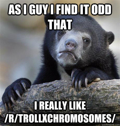 As I guy I find it odd that I really like /r/TrollXChromosomes/  Confession Bear