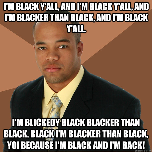 I'm black y'all, and I'm black y'all, and I'm blacker than black, and I'm black y'all. I'm blickedy black blacker than black, black I'm blacker than black, yo! Because I'm black and I'm BACK! - I'm black y'all, and I'm black y'all, and I'm blacker than black, and I'm black y'all. I'm blickedy black blacker than black, black I'm blacker than black, yo! Because I'm black and I'm BACK!  Successful Black Man