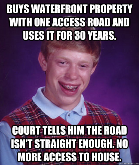 Buys waterfront property with one access road and uses it for 30 years. Court tells him the road isn't straight enough. No more access to house.   Bad Luck Brian