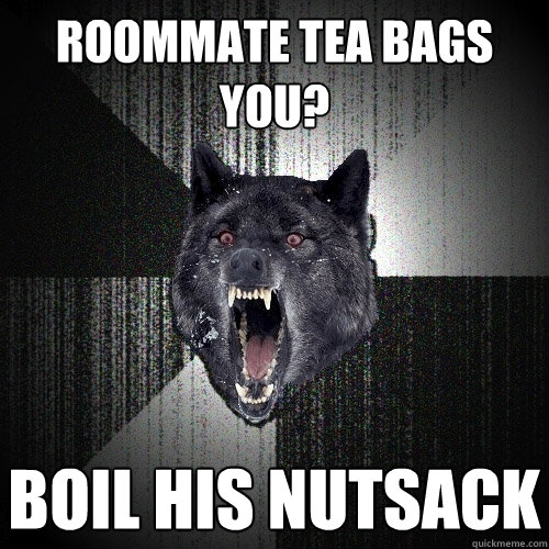 Roommate tea bags you? Boil his nutsack  Insanity Wolf