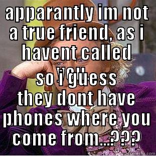 true friends - APPARANTLY IM NOT A TRUE FRIEND, AS I HAVENT CALLED YOU... SO I GUESS THEY DONT HAVE PHONES WHERE YOU COME FROM...??? Condescending Wonka