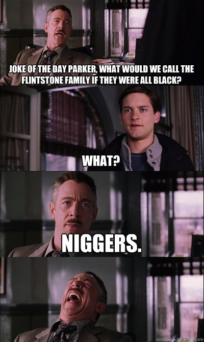 Joke of the day parker, What would we call the Flintstone family if they were all black? what? Niggers.   JJ Jameson