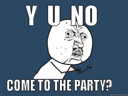 Y  U  NO COME TO THE PARTY?    Y U No