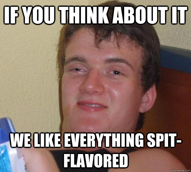 If you think about it We like everything spit-flavored  10 Guy