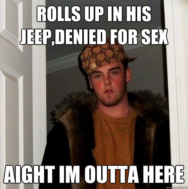 Rolls up in his jeep,denied for sex Aight im outta here  Scumbag Steve