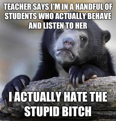 Teacher says I'm in a handful of students who actually behave and listen to her I actually hate the stupid bitch   Confession Bear