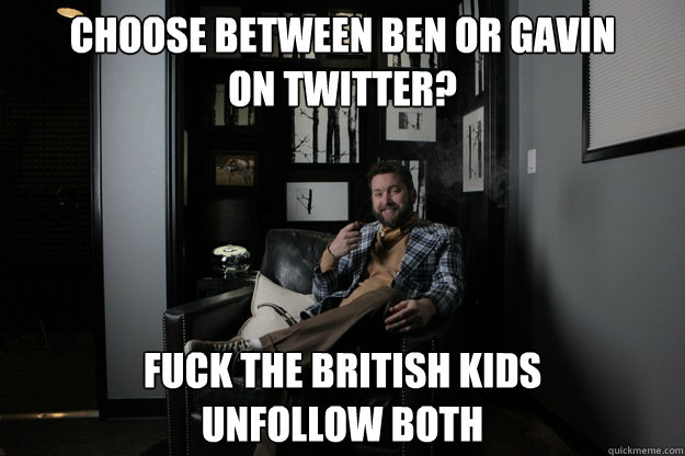 Choose between Ben or Gavin
on twitter? Fuck the british kids
unfollow both  benevolent bro burnie