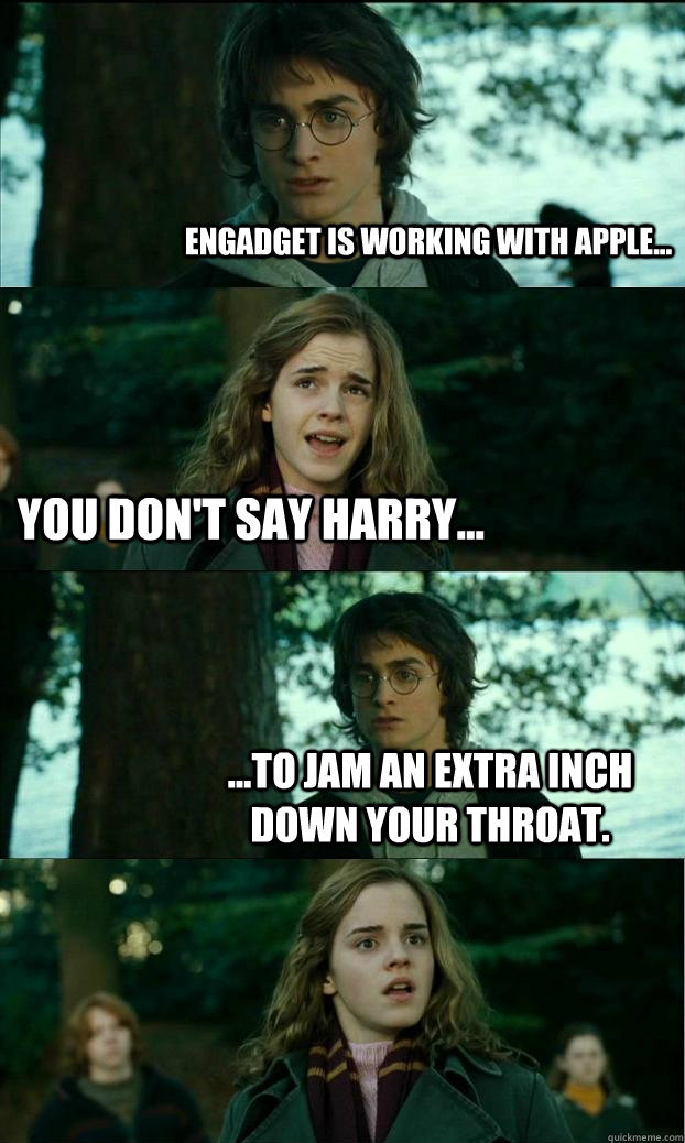 Engadget is working with Apple... You don't say harry... ...To jam an extra inch down your throat.  Horny Harry