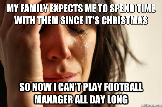 My family expects me to spend time with them since it's christmas so now i can't play football manager all day long  First World Problems