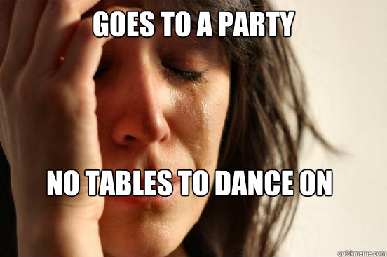 Goes to a party        No tables to dance on  First World Problems