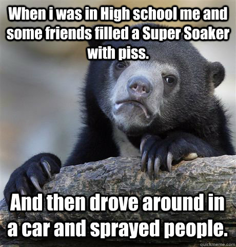 When i was in High school me and some friends filled a Super Soaker with piss. And then drove around in a car and sprayed people.  Confession Bear