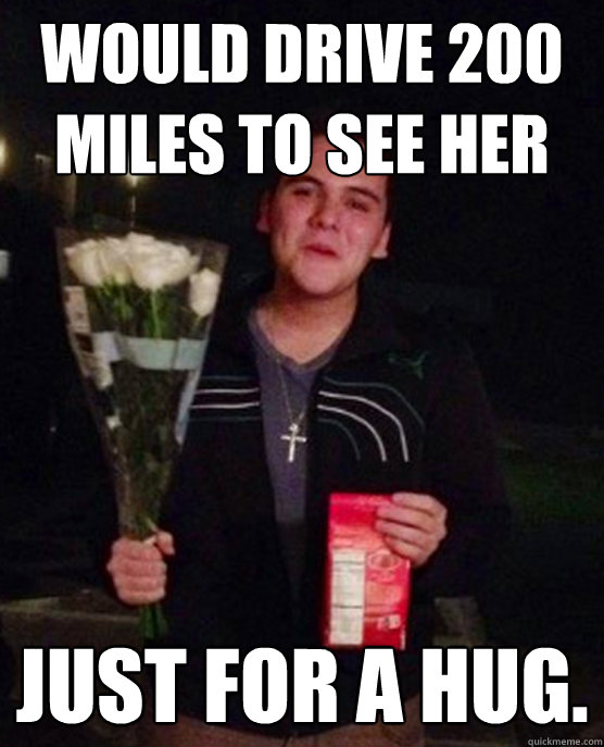 Would drive 200 miles to see her Just for a hug.   Friendzone Johnny