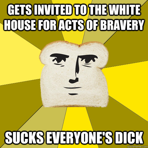 Gets invited to the white house for acts of bravery  sucks everyone's dick  Breadfriend