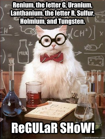 Renium, the letter G, Uranium, Lanthanium, the letter R, Sulfur, Holmium, and Tungsten. ReGULaR SHoW! - Renium, the letter G, Uranium, Lanthanium, the letter R, Sulfur, Holmium, and Tungsten. ReGULaR SHoW!  Chemistry Cat