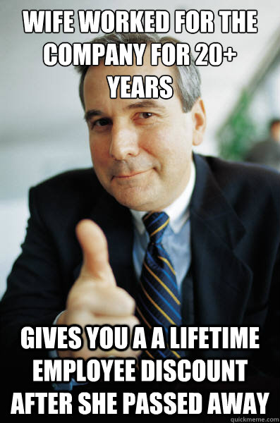 Wife worked for the company for 20+ years Gives you a a lifetime employee discount after she passed away  Good Guy Boss