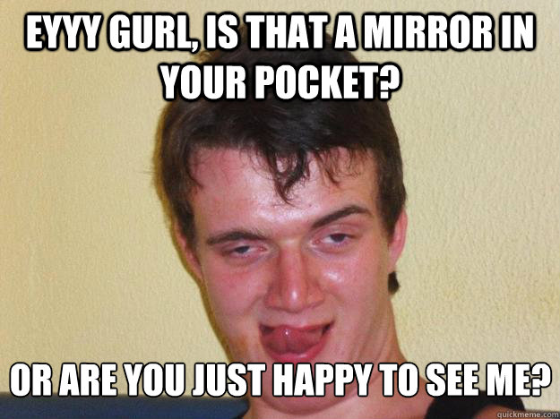 Eyyy Gurl, Is that a mirror in your pocket? Or are you just happy to see me?  