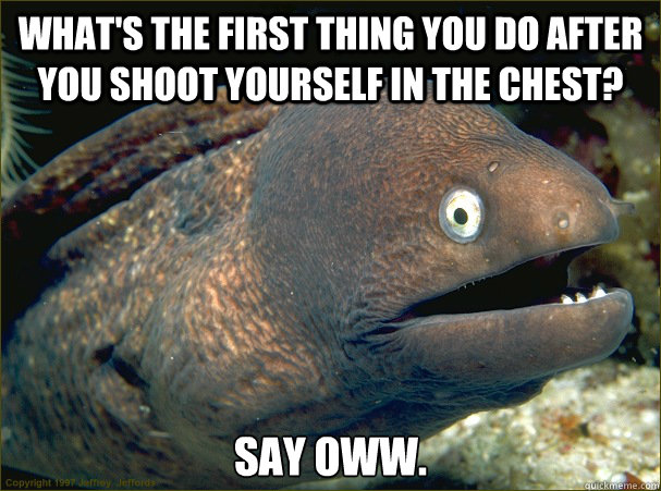 What's the first thing you do after you shoot yourself in the chest? Say oww.  Bad Joke Eel