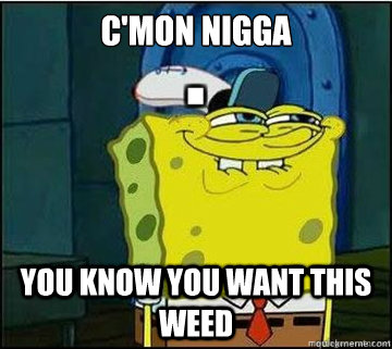 C'Mon nigga you know you want this weed  Spongebob