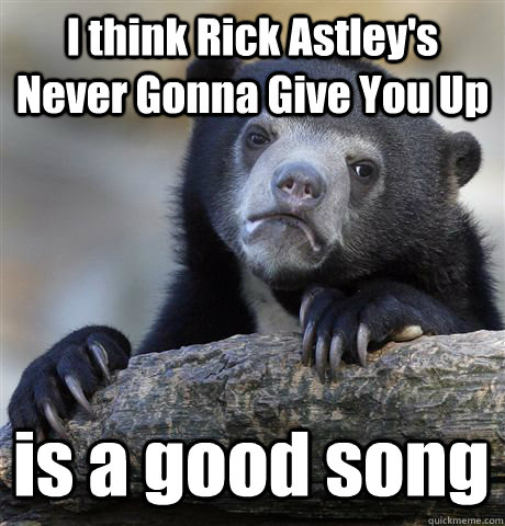 I think Rick Astley's Never Gonna Give You Up is a good song  - I think Rick Astley's Never Gonna Give You Up is a good song   Confession Bear