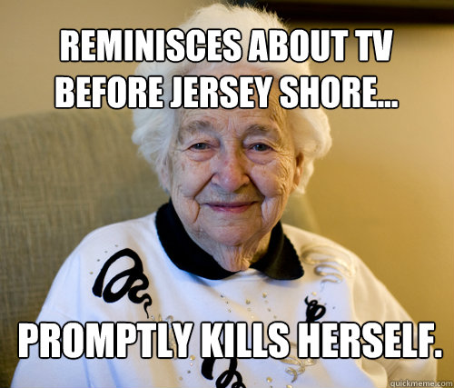 Reminisces about TV before jersey shore...
 Promptly kills herself.  Scumbag Grandma